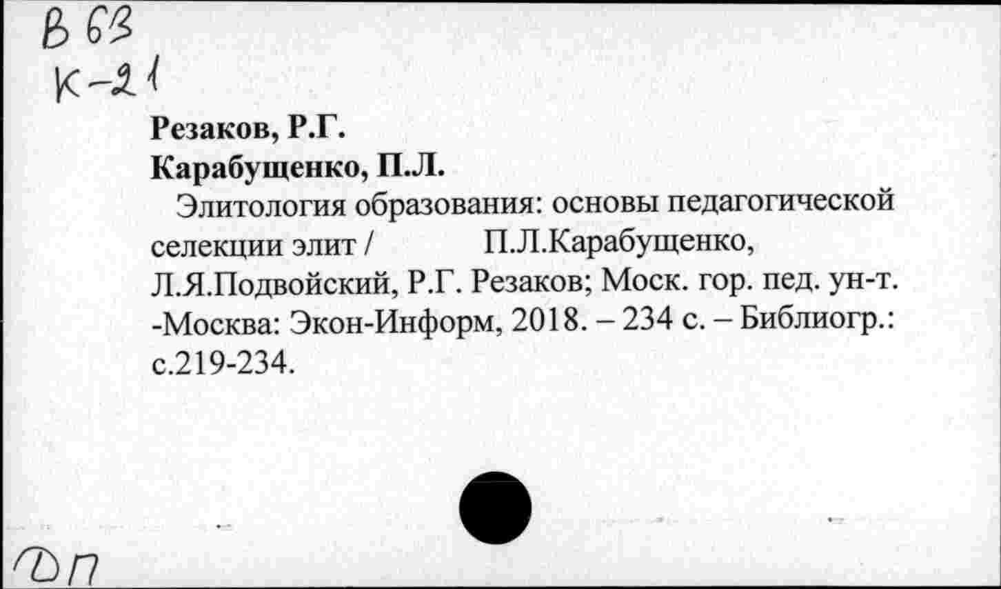 ﻿Резаков, Р.Г.
Карабущенко, П.Л.
Элитология образования: основы педагогической селекции элит / П.Л.Карабущенко, Л.Я.Подвойский, Р.Г. Резаков; Моск. гор. пед. ун-т. -Москва: Экон-Информ, 2018. - 234 с. - Библиогр.: с.219-234.